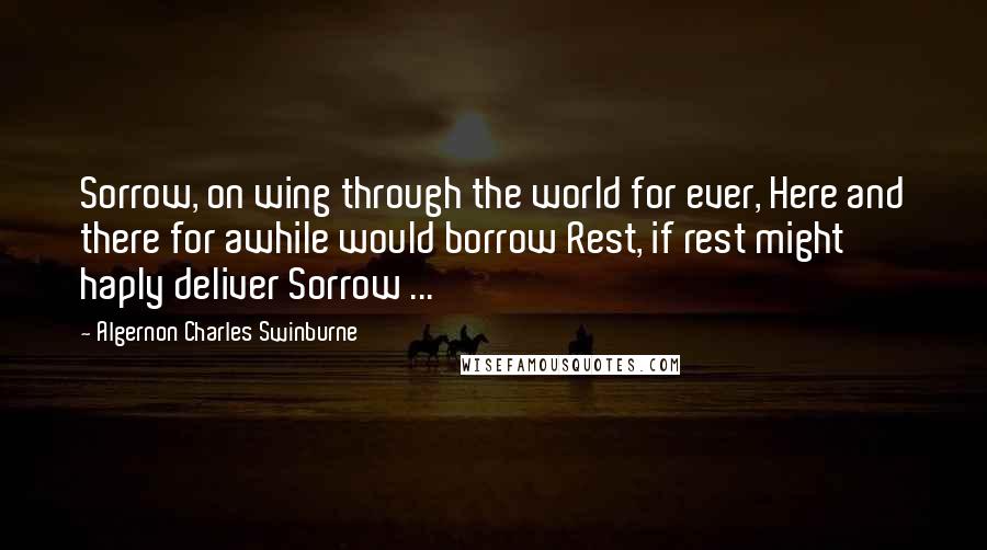 Algernon Charles Swinburne Quotes: Sorrow, on wing through the world for ever, Here and there for awhile would borrow Rest, if rest might haply deliver Sorrow ...