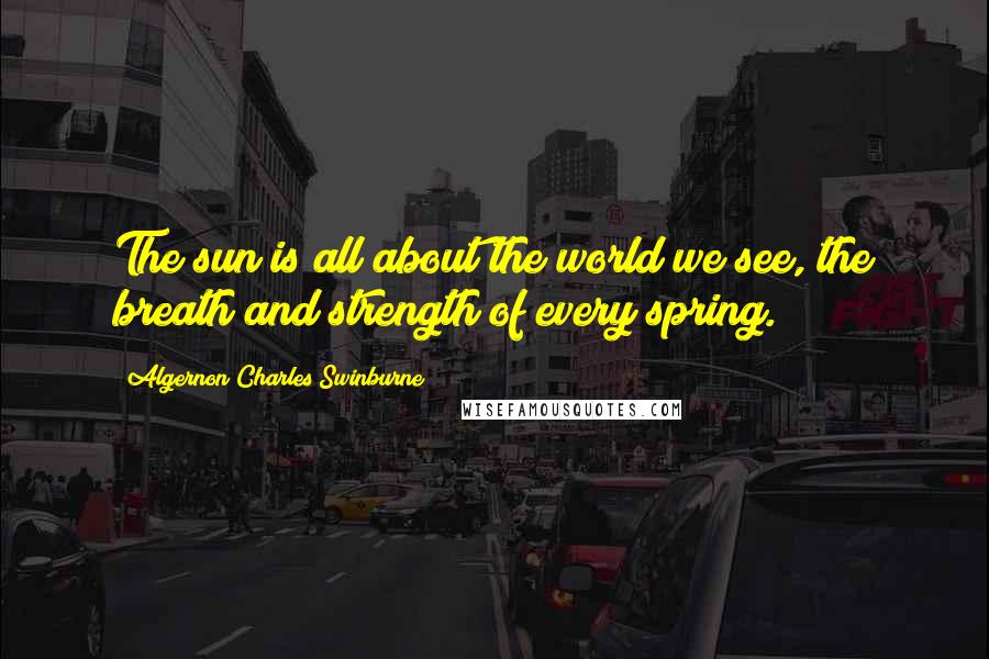 Algernon Charles Swinburne Quotes: The sun is all about the world we see, the breath and strength of every spring.