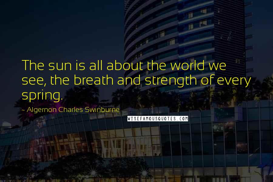 Algernon Charles Swinburne Quotes: The sun is all about the world we see, the breath and strength of every spring.