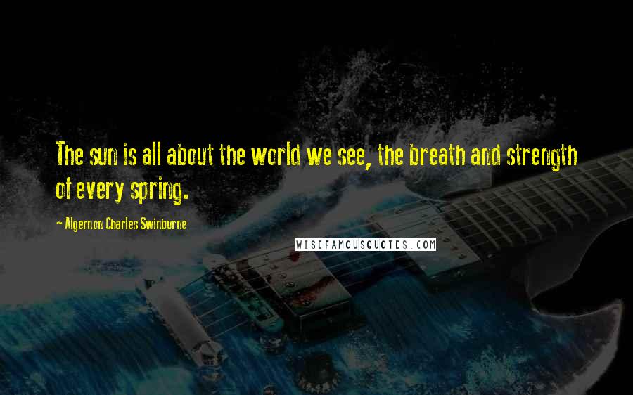 Algernon Charles Swinburne Quotes: The sun is all about the world we see, the breath and strength of every spring.