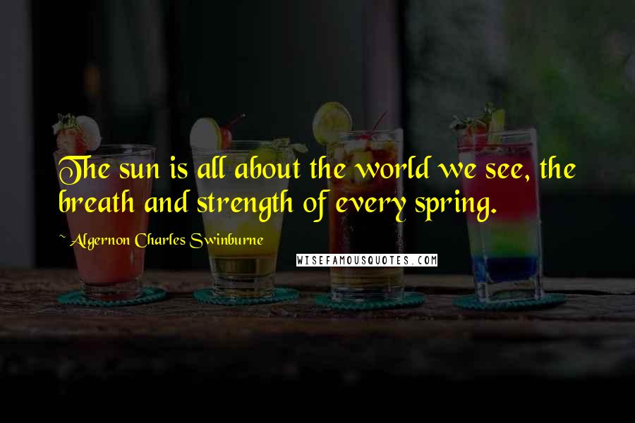 Algernon Charles Swinburne Quotes: The sun is all about the world we see, the breath and strength of every spring.