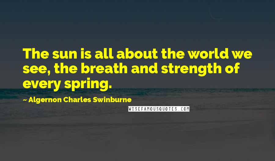 Algernon Charles Swinburne Quotes: The sun is all about the world we see, the breath and strength of every spring.