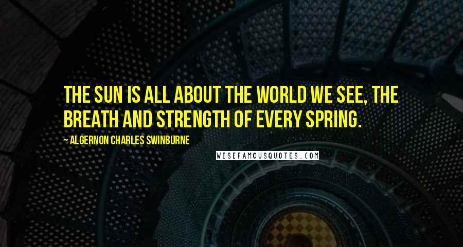 Algernon Charles Swinburne Quotes: The sun is all about the world we see, the breath and strength of every spring.