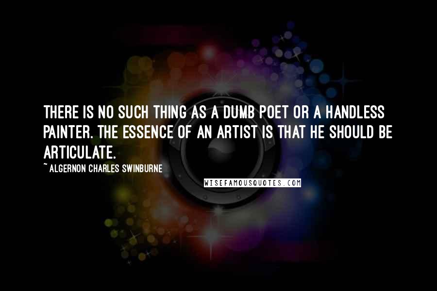 Algernon Charles Swinburne Quotes: There is no such thing as a dumb poet or a handless painter. The essence of an artist is that he should be articulate.