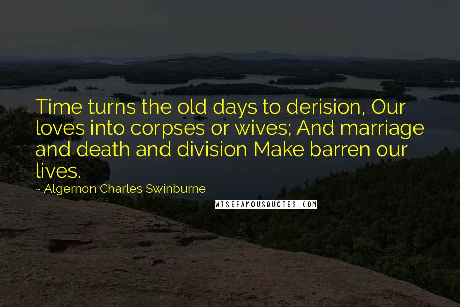 Algernon Charles Swinburne Quotes: Time turns the old days to derision, Our loves into corpses or wives; And marriage and death and division Make barren our lives.