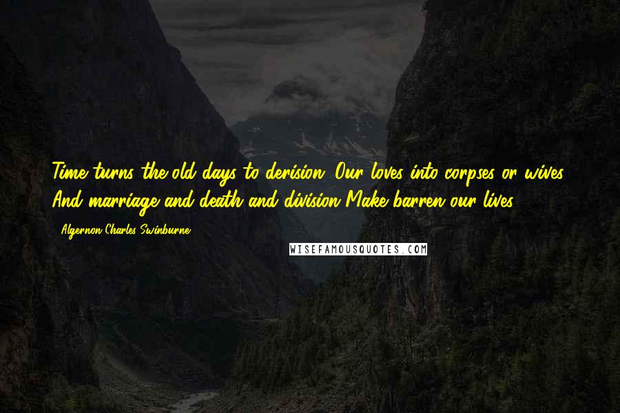 Algernon Charles Swinburne Quotes: Time turns the old days to derision, Our loves into corpses or wives; And marriage and death and division Make barren our lives.