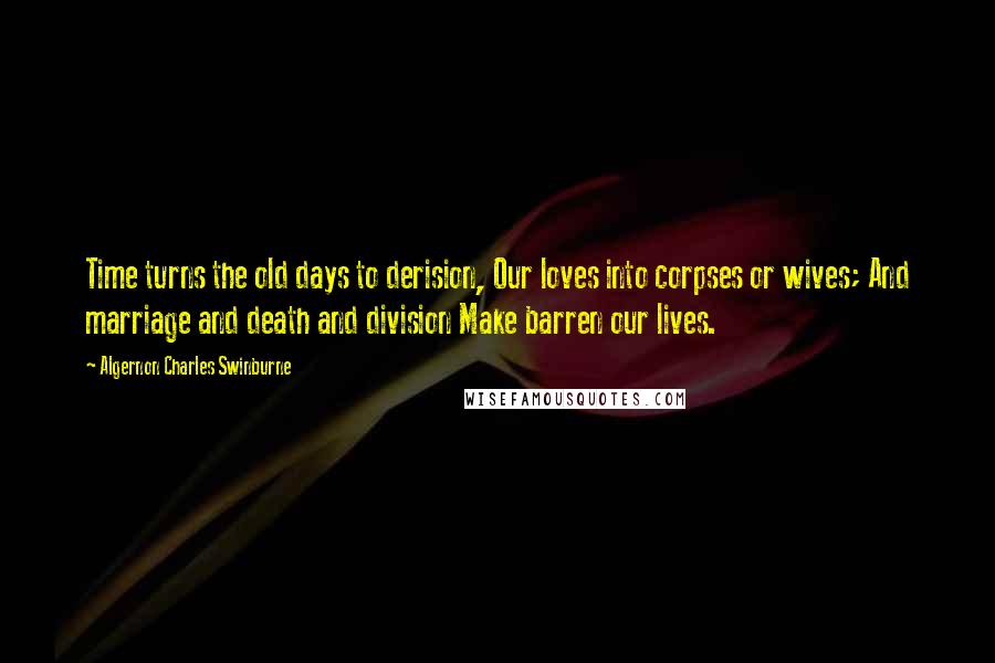 Algernon Charles Swinburne Quotes: Time turns the old days to derision, Our loves into corpses or wives; And marriage and death and division Make barren our lives.
