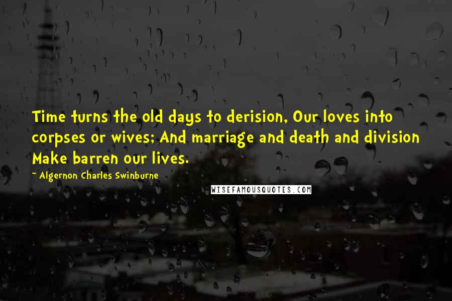 Algernon Charles Swinburne Quotes: Time turns the old days to derision, Our loves into corpses or wives; And marriage and death and division Make barren our lives.