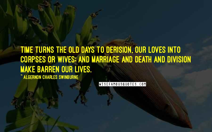 Algernon Charles Swinburne Quotes: Time turns the old days to derision, Our loves into corpses or wives; And marriage and death and division Make barren our lives.