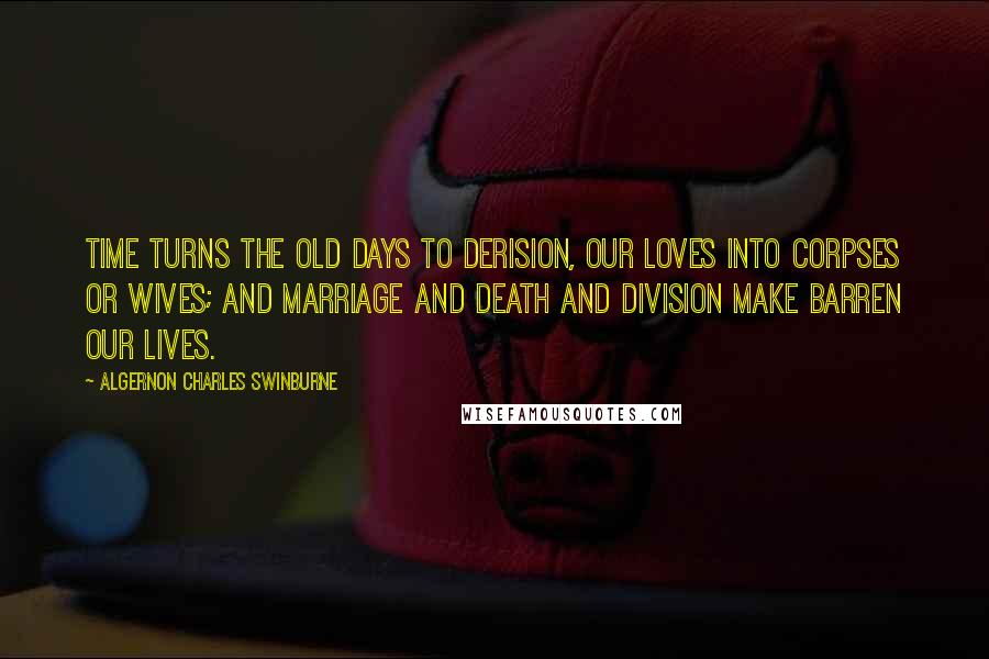 Algernon Charles Swinburne Quotes: Time turns the old days to derision, Our loves into corpses or wives; And marriage and death and division Make barren our lives.