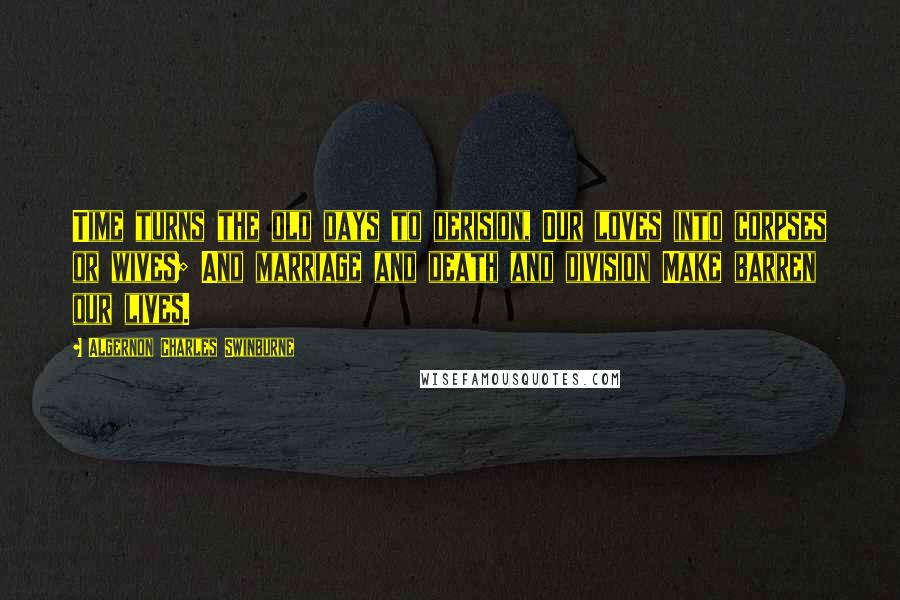 Algernon Charles Swinburne Quotes: Time turns the old days to derision, Our loves into corpses or wives; And marriage and death and division Make barren our lives.