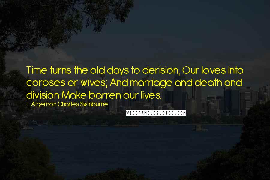 Algernon Charles Swinburne Quotes: Time turns the old days to derision, Our loves into corpses or wives; And marriage and death and division Make barren our lives.