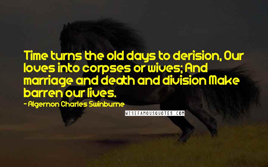 Algernon Charles Swinburne Quotes: Time turns the old days to derision, Our loves into corpses or wives; And marriage and death and division Make barren our lives.