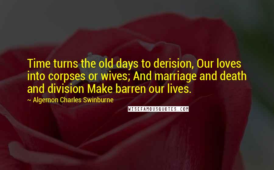 Algernon Charles Swinburne Quotes: Time turns the old days to derision, Our loves into corpses or wives; And marriage and death and division Make barren our lives.