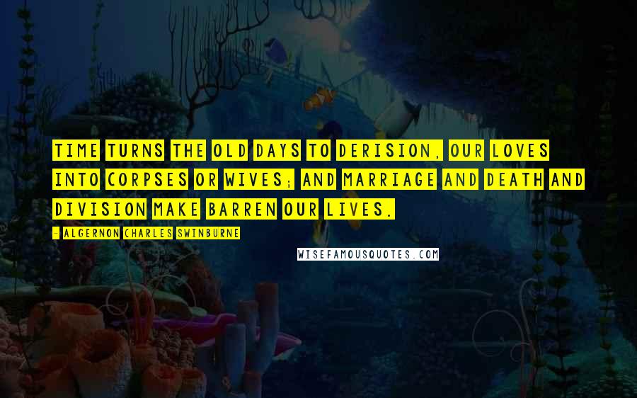Algernon Charles Swinburne Quotes: Time turns the old days to derision, Our loves into corpses or wives; And marriage and death and division Make barren our lives.