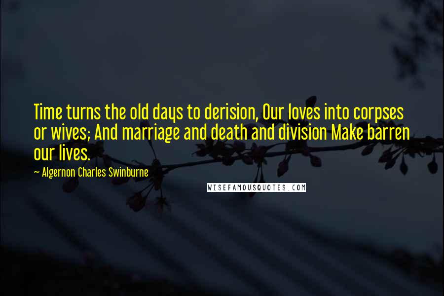 Algernon Charles Swinburne Quotes: Time turns the old days to derision, Our loves into corpses or wives; And marriage and death and division Make barren our lives.
