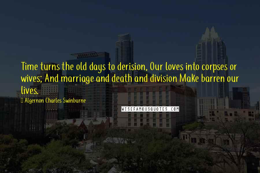 Algernon Charles Swinburne Quotes: Time turns the old days to derision, Our loves into corpses or wives; And marriage and death and division Make barren our lives.