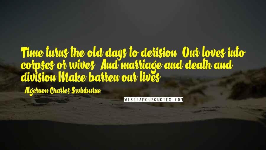 Algernon Charles Swinburne Quotes: Time turns the old days to derision, Our loves into corpses or wives; And marriage and death and division Make barren our lives.