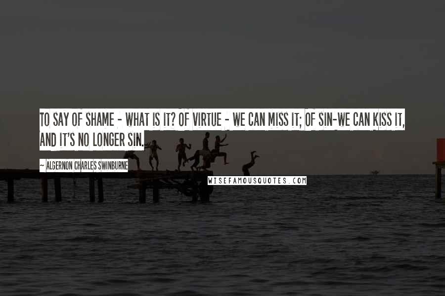 Algernon Charles Swinburne Quotes: To say of shame - what is it? Of virtue - we can miss it; Of sin-we can kiss it, And it's no longer sin.