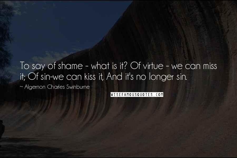 Algernon Charles Swinburne Quotes: To say of shame - what is it? Of virtue - we can miss it; Of sin-we can kiss it, And it's no longer sin.