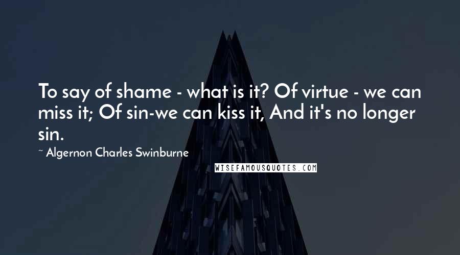 Algernon Charles Swinburne Quotes: To say of shame - what is it? Of virtue - we can miss it; Of sin-we can kiss it, And it's no longer sin.