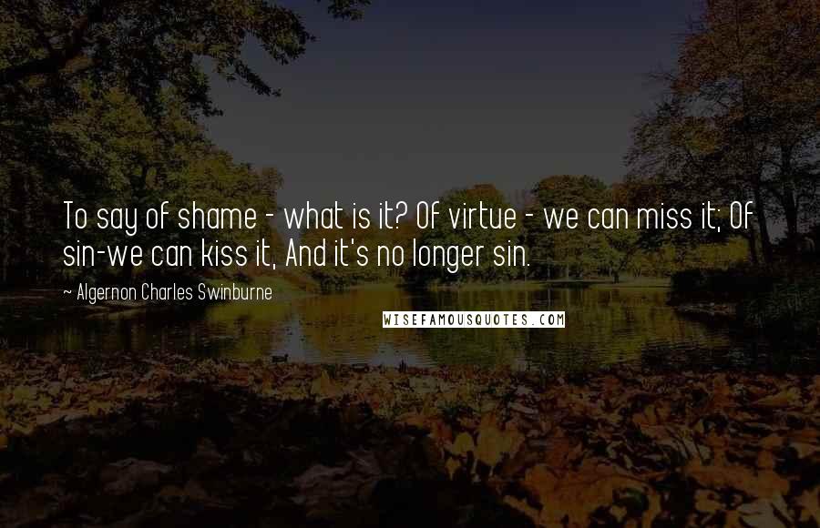 Algernon Charles Swinburne Quotes: To say of shame - what is it? Of virtue - we can miss it; Of sin-we can kiss it, And it's no longer sin.