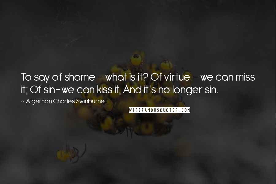 Algernon Charles Swinburne Quotes: To say of shame - what is it? Of virtue - we can miss it; Of sin-we can kiss it, And it's no longer sin.