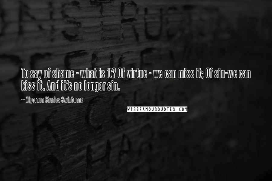 Algernon Charles Swinburne Quotes: To say of shame - what is it? Of virtue - we can miss it; Of sin-we can kiss it, And it's no longer sin.