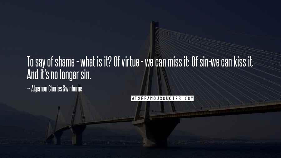 Algernon Charles Swinburne Quotes: To say of shame - what is it? Of virtue - we can miss it; Of sin-we can kiss it, And it's no longer sin.