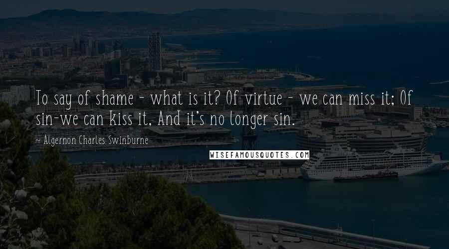 Algernon Charles Swinburne Quotes: To say of shame - what is it? Of virtue - we can miss it; Of sin-we can kiss it, And it's no longer sin.