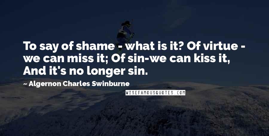 Algernon Charles Swinburne Quotes: To say of shame - what is it? Of virtue - we can miss it; Of sin-we can kiss it, And it's no longer sin.