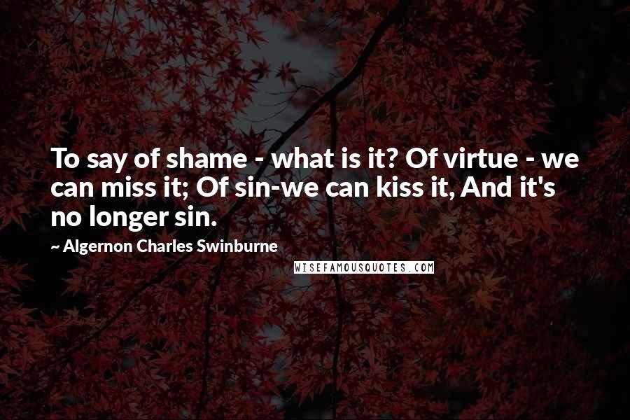 Algernon Charles Swinburne Quotes: To say of shame - what is it? Of virtue - we can miss it; Of sin-we can kiss it, And it's no longer sin.