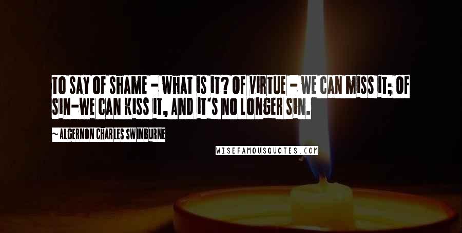 Algernon Charles Swinburne Quotes: To say of shame - what is it? Of virtue - we can miss it; Of sin-we can kiss it, And it's no longer sin.