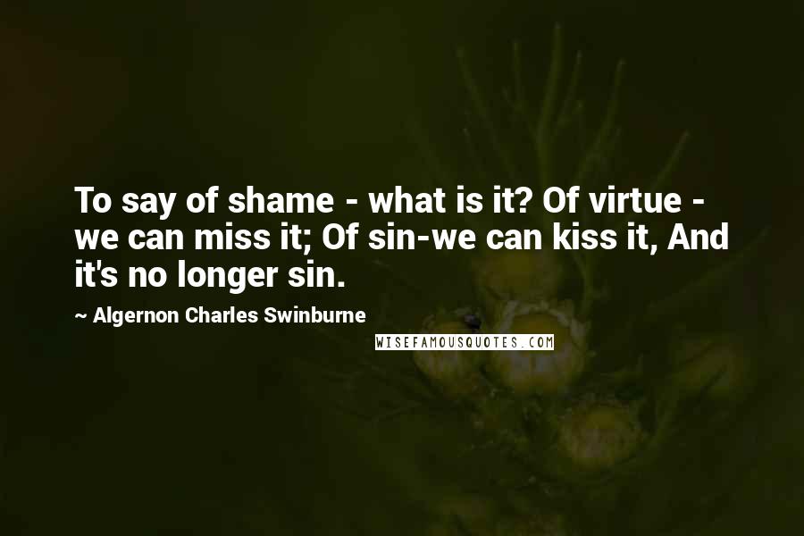 Algernon Charles Swinburne Quotes: To say of shame - what is it? Of virtue - we can miss it; Of sin-we can kiss it, And it's no longer sin.