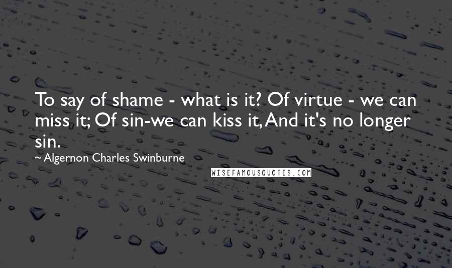 Algernon Charles Swinburne Quotes: To say of shame - what is it? Of virtue - we can miss it; Of sin-we can kiss it, And it's no longer sin.