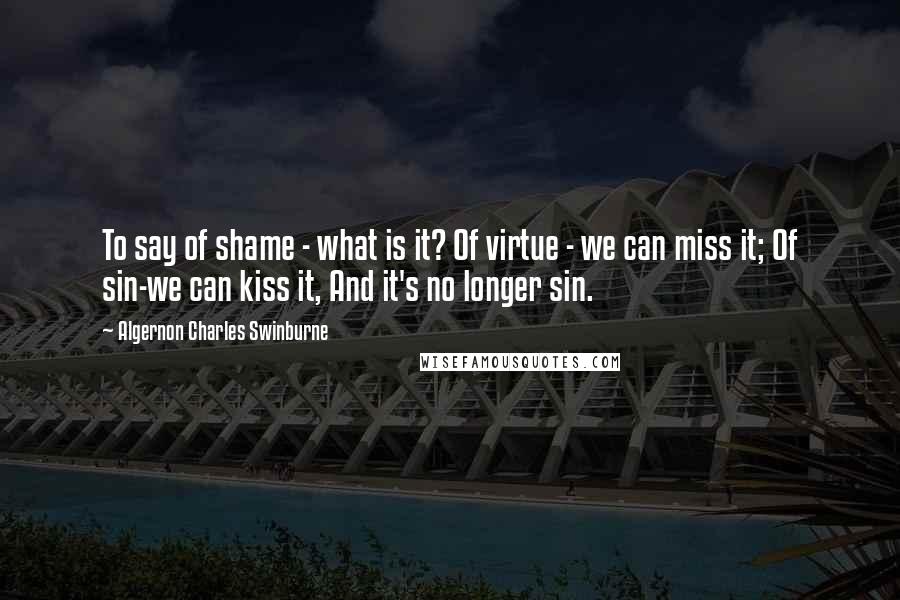 Algernon Charles Swinburne Quotes: To say of shame - what is it? Of virtue - we can miss it; Of sin-we can kiss it, And it's no longer sin.