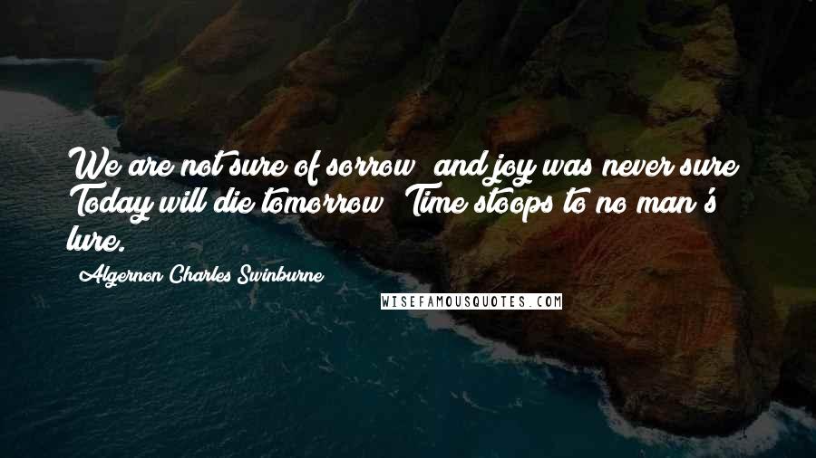 Algernon Charles Swinburne Quotes: We are not sure of sorrow; and joy was never sure; Today will die tomorrow; Time stoops to no man's lure.