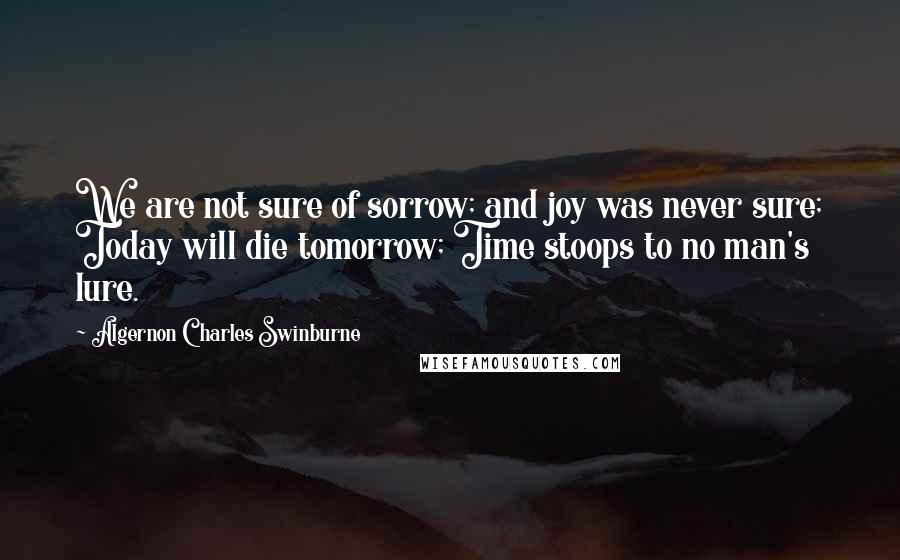 Algernon Charles Swinburne Quotes: We are not sure of sorrow; and joy was never sure; Today will die tomorrow; Time stoops to no man's lure.