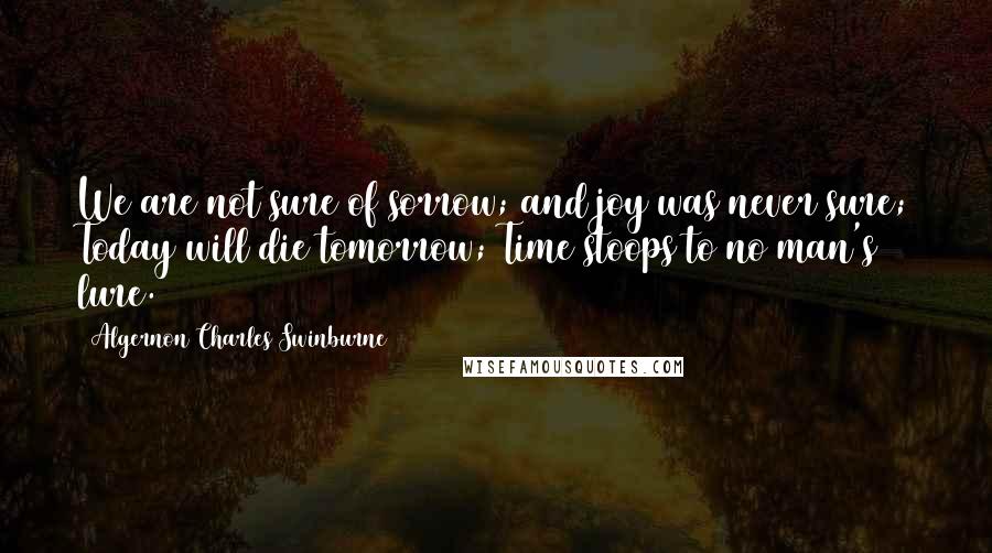 Algernon Charles Swinburne Quotes: We are not sure of sorrow; and joy was never sure; Today will die tomorrow; Time stoops to no man's lure.