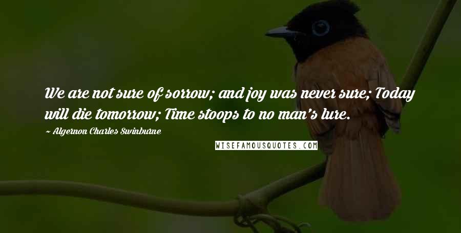 Algernon Charles Swinburne Quotes: We are not sure of sorrow; and joy was never sure; Today will die tomorrow; Time stoops to no man's lure.