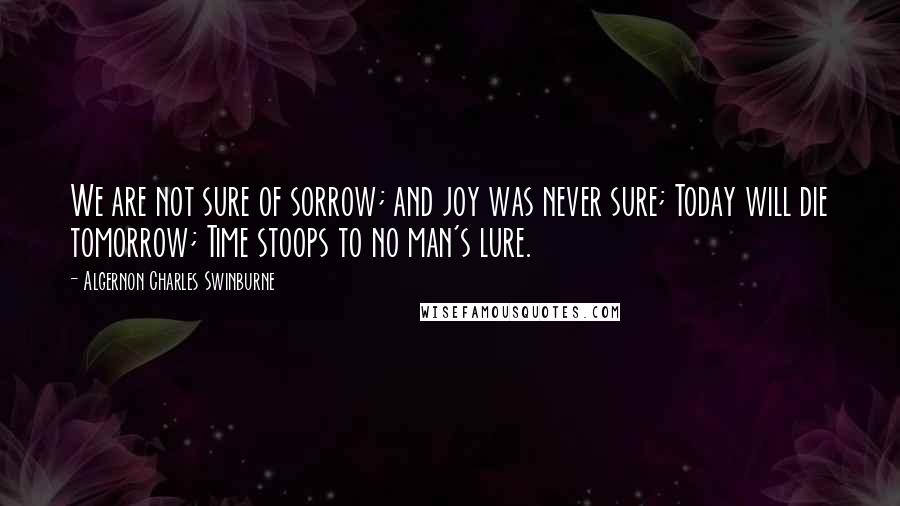 Algernon Charles Swinburne Quotes: We are not sure of sorrow; and joy was never sure; Today will die tomorrow; Time stoops to no man's lure.