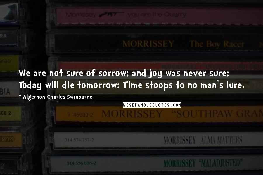 Algernon Charles Swinburne Quotes: We are not sure of sorrow; and joy was never sure; Today will die tomorrow; Time stoops to no man's lure.