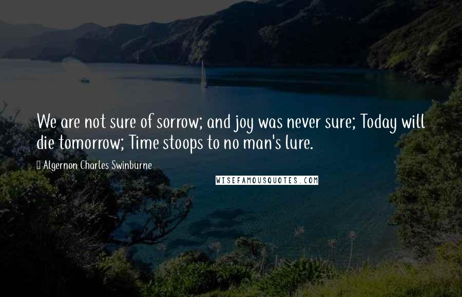 Algernon Charles Swinburne Quotes: We are not sure of sorrow; and joy was never sure; Today will die tomorrow; Time stoops to no man's lure.