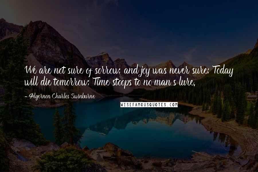 Algernon Charles Swinburne Quotes: We are not sure of sorrow; and joy was never sure; Today will die tomorrow; Time stoops to no man's lure.