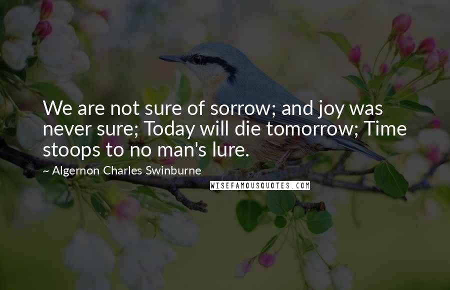 Algernon Charles Swinburne Quotes: We are not sure of sorrow; and joy was never sure; Today will die tomorrow; Time stoops to no man's lure.