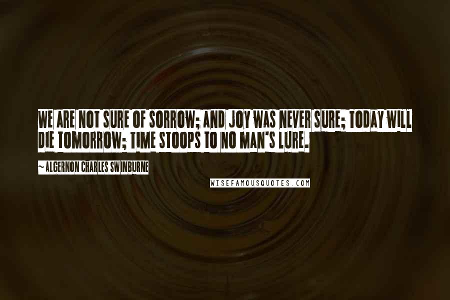 Algernon Charles Swinburne Quotes: We are not sure of sorrow; and joy was never sure; Today will die tomorrow; Time stoops to no man's lure.