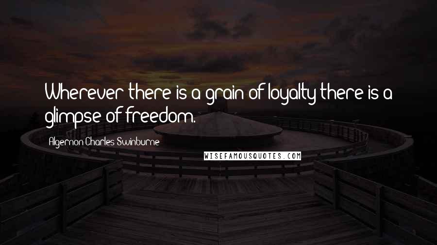 Algernon Charles Swinburne Quotes: Wherever there is a grain of loyalty there is a glimpse of freedom.