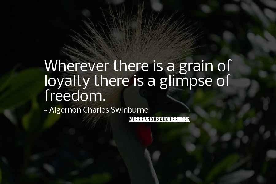Algernon Charles Swinburne Quotes: Wherever there is a grain of loyalty there is a glimpse of freedom.
