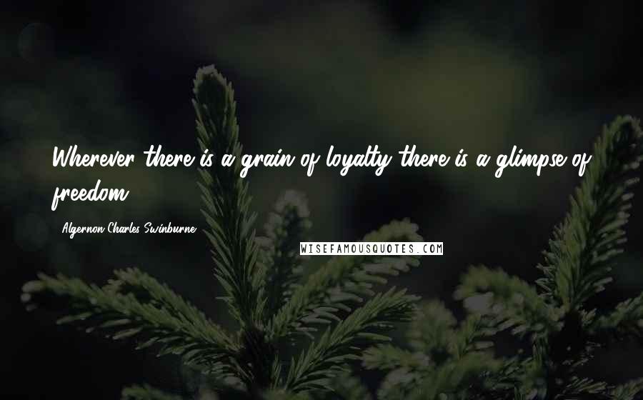 Algernon Charles Swinburne Quotes: Wherever there is a grain of loyalty there is a glimpse of freedom.