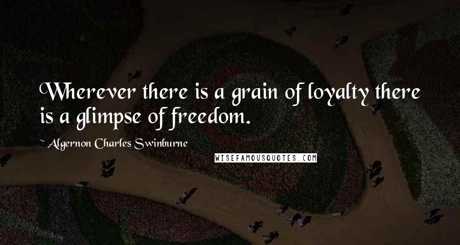 Algernon Charles Swinburne Quotes: Wherever there is a grain of loyalty there is a glimpse of freedom.